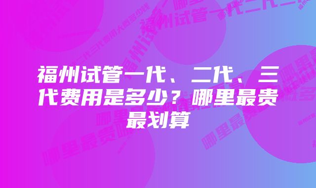 福州试管一代、二代、三代费用是多少？哪里最贵最划算