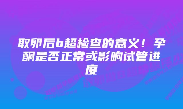 取卵后b超检查的意义！孕酮是否正常或影响试管进度