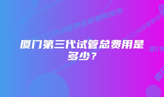 厦门第三代试管总费用是多少？