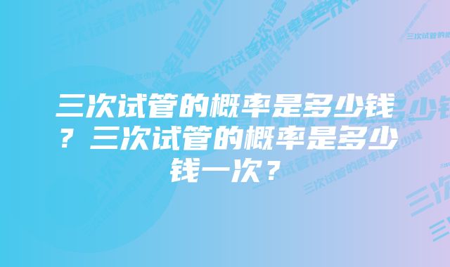 三次试管的概率是多少钱？三次试管的概率是多少钱一次？