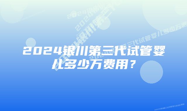 2024银川第三代试管婴儿多少万费用？