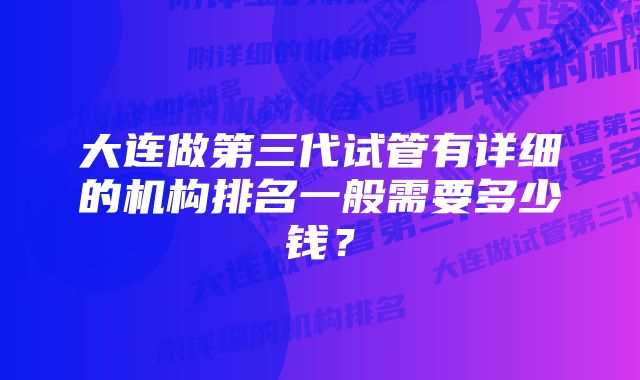 大连做第三代试管有详细的机构排名一般需要多少钱？