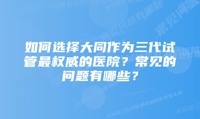 如何选择大同作为三代试管最权威的医院？常见的问题有哪些？