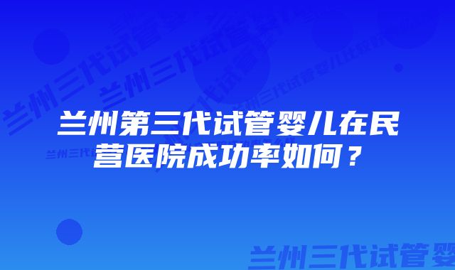 兰州第三代试管婴儿在民营医院成功率如何？