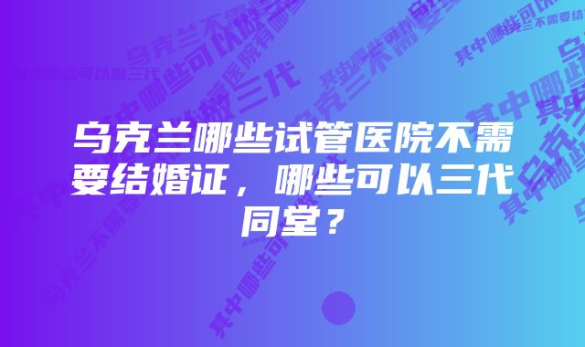 乌克兰哪些试管医院不需要结婚证，哪些可以三代同堂？