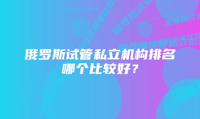 俄罗斯试管私立机构排名哪个比较好？