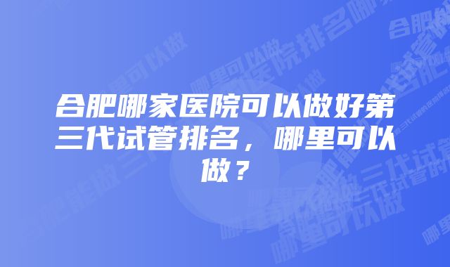 合肥哪家医院可以做好第三代试管排名，哪里可以做？