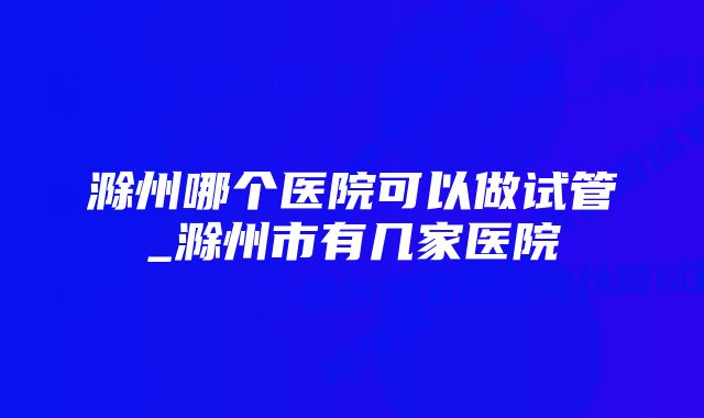 滁州哪个医院可以做试管_滁州市有几家医院