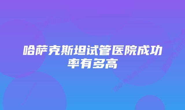 哈萨克斯坦试管医院成功率有多高