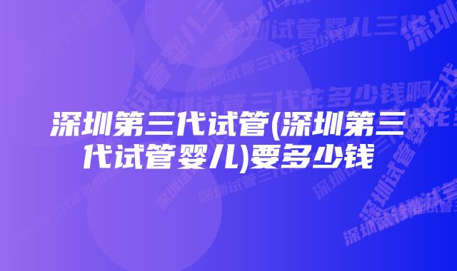 深圳第三代试管(深圳第三代试管婴儿)要多少钱