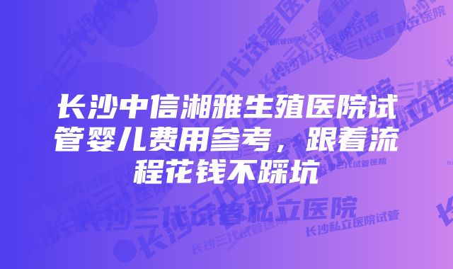 长沙中信湘雅生殖医院试管婴儿费用参考，跟着流程花钱不踩坑