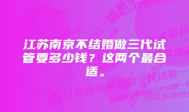 江苏南京不结婚做三代试管要多少钱？这两个最合适。