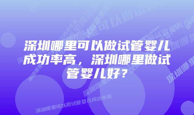 深圳哪里可以做试管婴儿成功率高，深圳哪里做试管婴儿好？