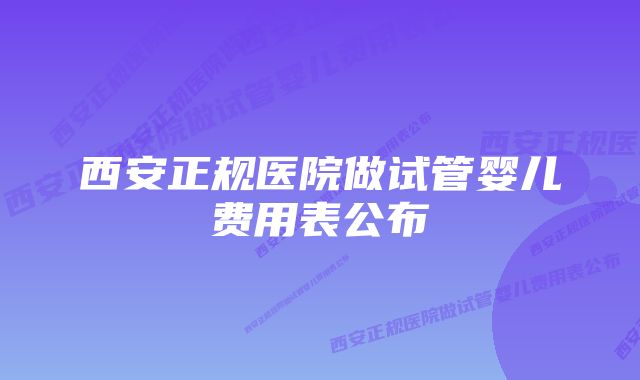 西安正规医院做试管婴儿费用表公布