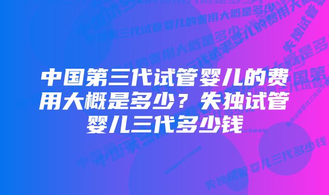 中国第三代试管婴儿的费用大概是多少？失独试管婴儿三代多少钱