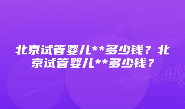 北京试管婴儿**多少钱？北京试管婴儿**多少钱？