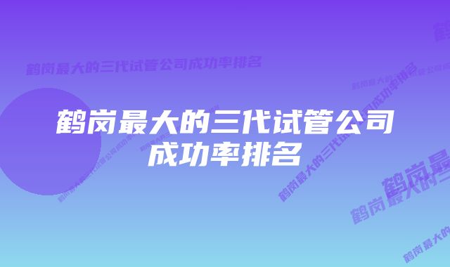 鹤岗最大的三代试管公司成功率排名