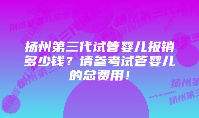 扬州第三代试管婴儿报销多少钱？请参考试管婴儿的总费用！