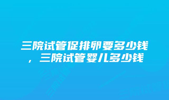 三院试管促排卵要多少钱，三院试管婴儿多少钱