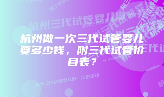 杭州做一次三代试管婴儿要多少钱，附三代试管价目表？