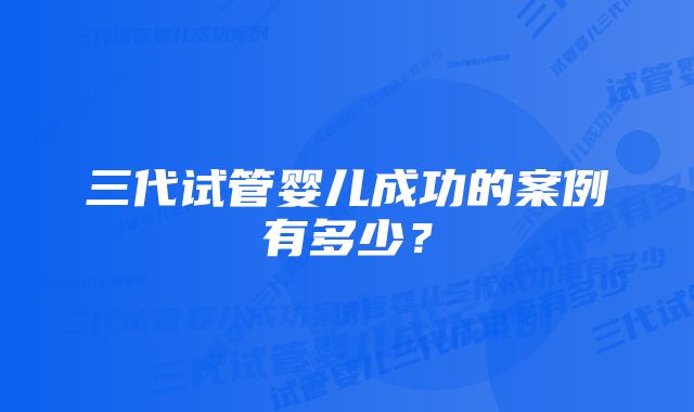 三代试管婴儿成功的案例有多少？