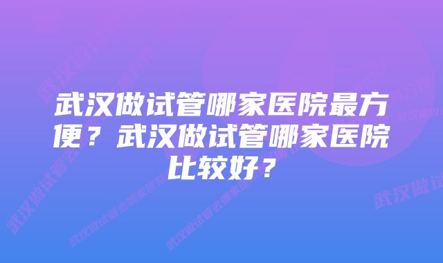 武汉做试管哪家医院最方便？武汉做试管哪家医院比较好？