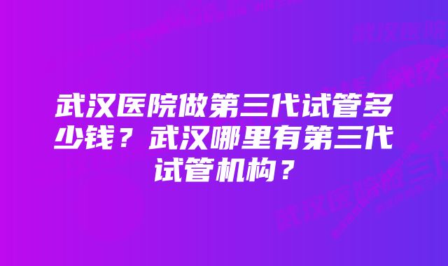 武汉医院做第三代试管多少钱？武汉哪里有第三代试管机构？