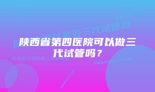 陕西省第四医院可以做三代试管吗？