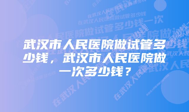 武汉市人民医院做试管多少钱，武汉市人民医院做一次多少钱？