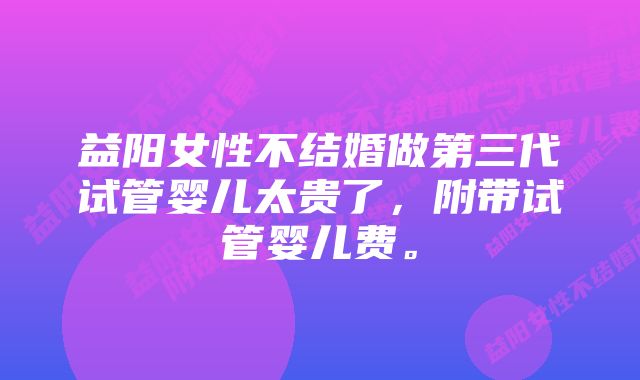 益阳女性不结婚做第三代试管婴儿太贵了，附带试管婴儿费。