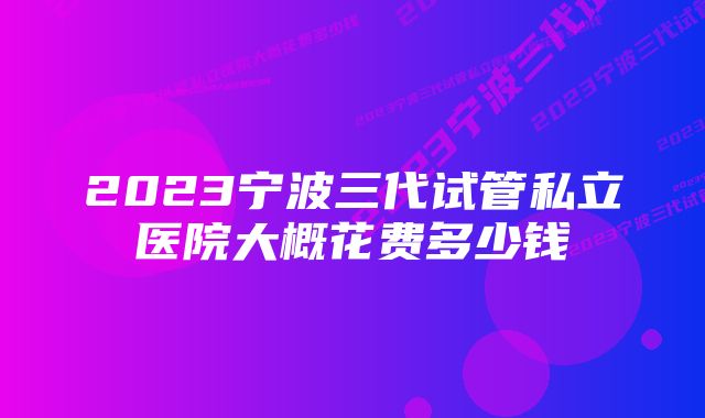 2023宁波三代试管私立医院大概花费多少钱