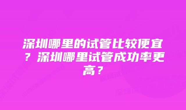 深圳哪里的试管比较便宜？深圳哪里试管成功率更高？