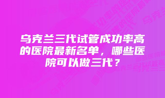 乌克兰三代试管成功率高的医院最新名单，哪些医院可以做三代？