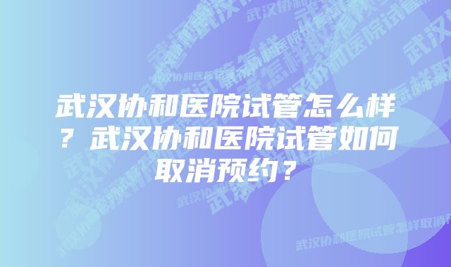 武汉协和医院试管怎么样？武汉协和医院试管如何取消预约？