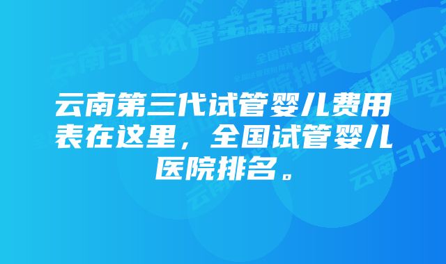 云南第三代试管婴儿费用表在这里，全国试管婴儿医院排名。