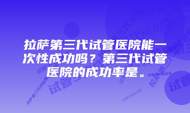 拉萨第三代试管医院能一次性成功吗？第三代试管医院的成功率是。