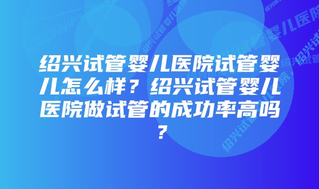 绍兴试管婴儿医院试管婴儿怎么样？绍兴试管婴儿医院做试管的成功率高吗？