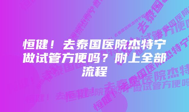 恒健！去泰国医院杰特宁做试管方便吗？附上全部流程