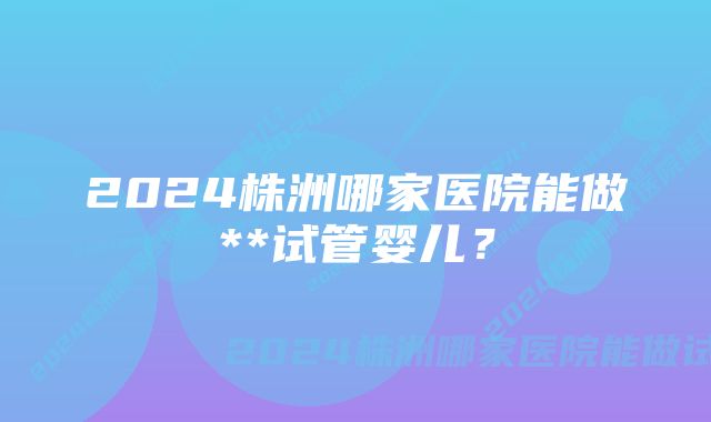 2024株洲哪家医院能做**试管婴儿？