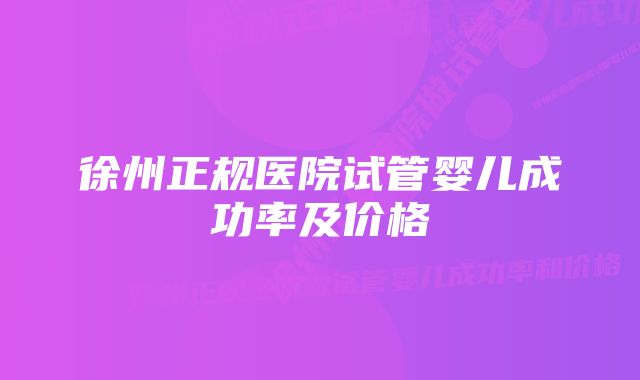 徐州正规医院试管婴儿成功率及价格