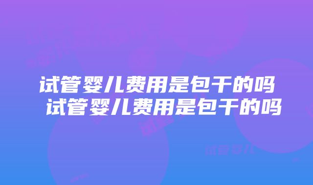 试管婴儿费用是包干的吗 试管婴儿费用是包干的吗