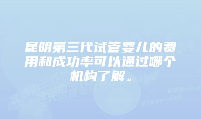 昆明第三代试管婴儿的费用和成功率可以通过哪个机构了解。