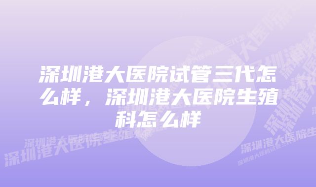 深圳港大医院试管三代怎么样，深圳港大医院生殖科怎么样