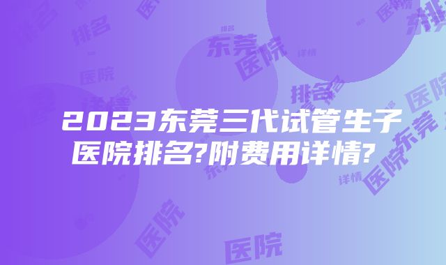 ​2023东莞三代试管生子医院排名?附费用详情?