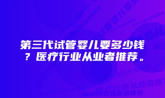 第三代试管婴儿要多少钱？医疗行业从业者推荐。