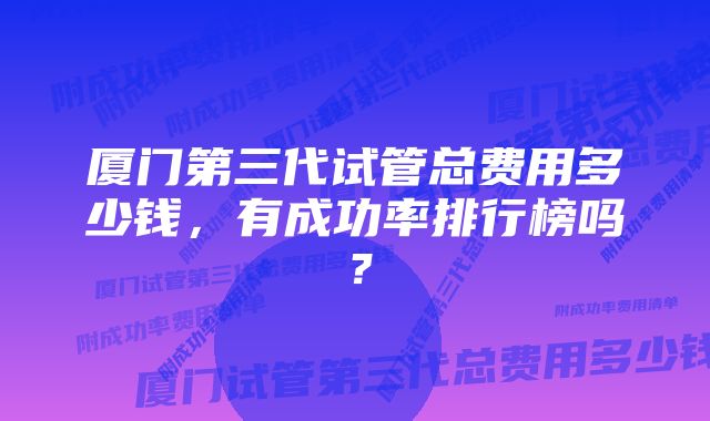 厦门第三代试管总费用多少钱，有成功率排行榜吗？