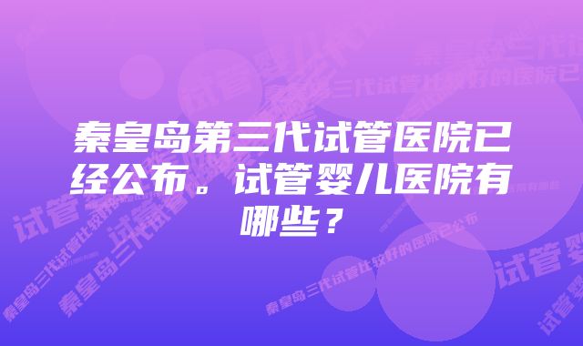 秦皇岛第三代试管医院已经公布。试管婴儿医院有哪些？