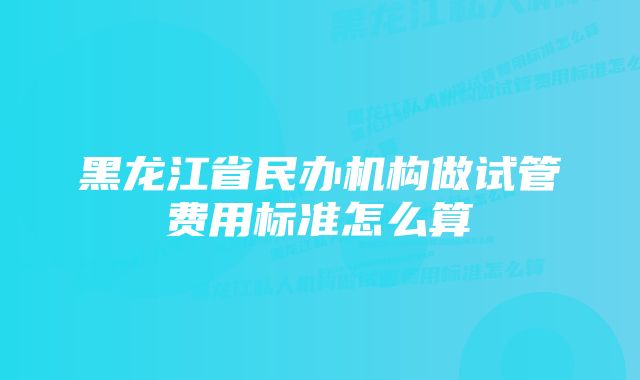 黑龙江省民办机构做试管费用标准怎么算