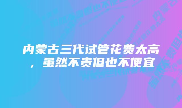 内蒙古三代试管花费太高，虽然不贵但也不便宜