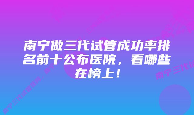 南宁做三代试管成功率排名前十公布医院，看哪些在榜上！